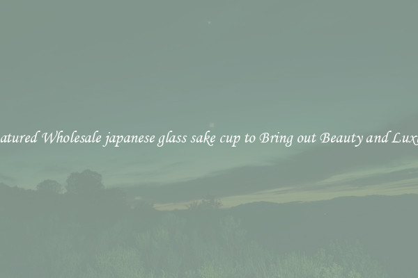 Featured Wholesale japanese glass sake cup to Bring out Beauty and Luxury