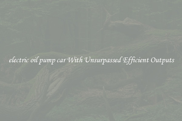 electric oil pump car With Unsurpassed Efficient Outputs