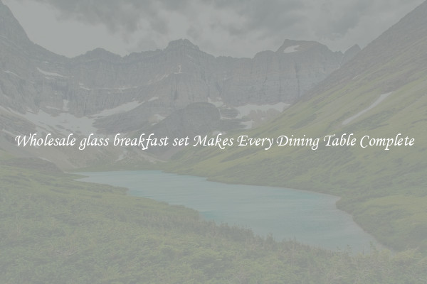 Wholesale glass breakfast set Makes Every Dining Table Complete